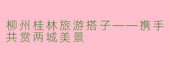 柳州桂林旅游搭子——携手共赏两城美景