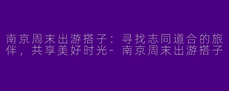 南京周末出游搭子：寻找志同道合的旅伴，共享美好时光-南京周末出游搭子