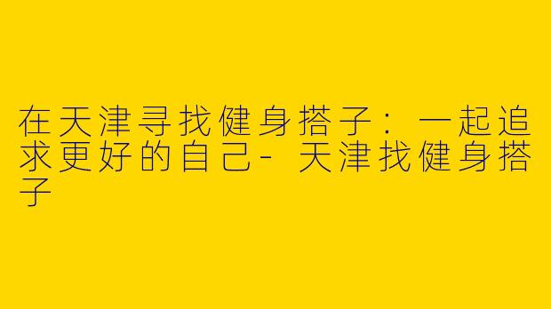 在天津寻找健身搭子：一起追求更好的自己-天津找健身搭子
