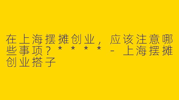 在上海摆摊创业，应该注意哪些事项？****