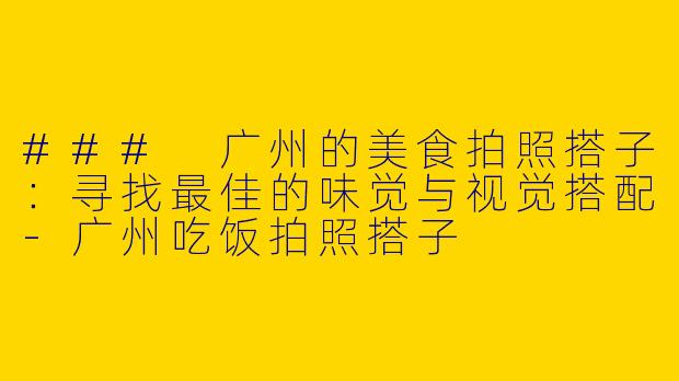 ### 广州的美食拍照搭子：寻找最佳的味觉与视觉搭配-广州吃饭拍照搭子