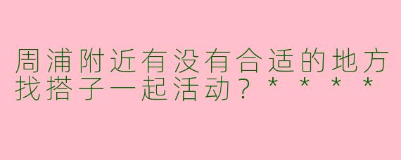 周浦附近有没有合适的地方找搭子一起活动?****