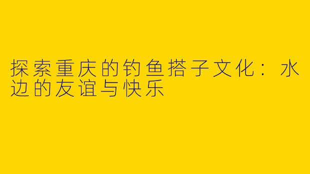 探索重庆的钓鱼搭子文化：水边的友谊与快乐