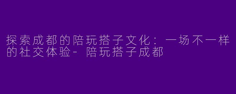 探索成都的陪玩搭子文化：一场不一样的社交体验