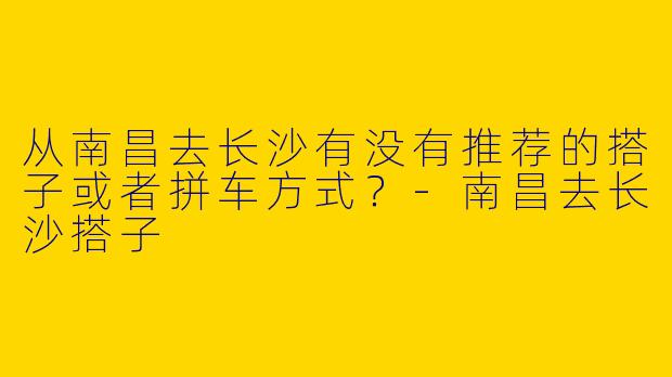 从南昌去长沙有没有推荐的搭子或者拼车方式?