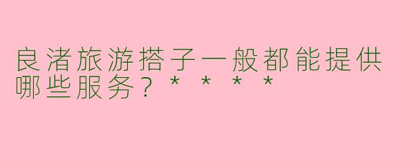 良渚旅游搭子一般都能提供哪些服务?****