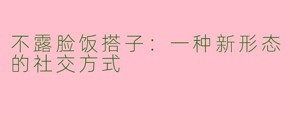 不露脸饭搭子：一种新形态的社交方式