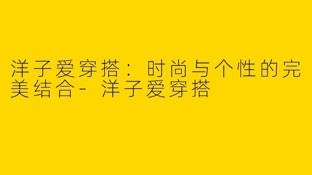 洋子爱穿搭：时尚与个性的完美结合-洋子爱穿搭