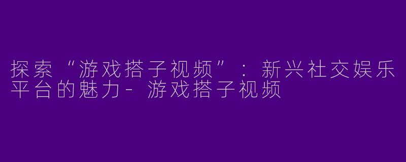 探索“游戏搭子视频”：新兴社交娱乐平台的魅力-游戏搭子视频
