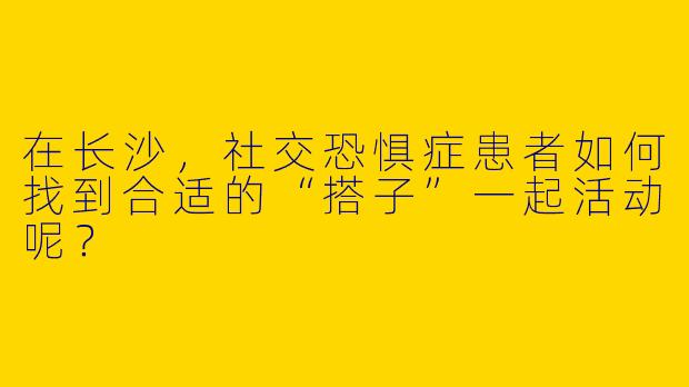 在长沙，社交恐惧症患者如何找到合适的“搭子”一起活动呢？