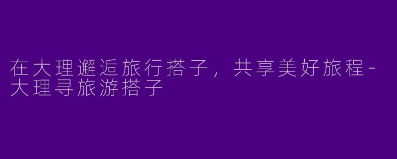 在大理邂逅旅行搭子，共享美好旅程-大理寻旅游搭子