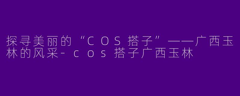 探寻美丽的“COS搭子”——广西玉林的风采-cos搭子广西玉林