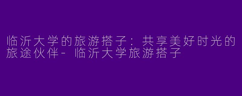 临沂大学的旅游搭子：共享美好时光的旅途伙伴-临沂大学旅游搭子