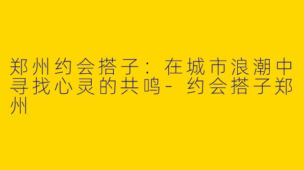 郑州约会搭子:在城市浪潮中寻找心灵的共鸣