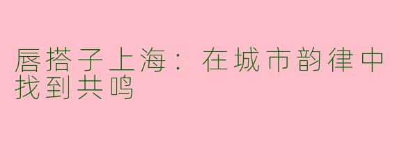 唇搭子上海：在城市韵律中找到共鸣