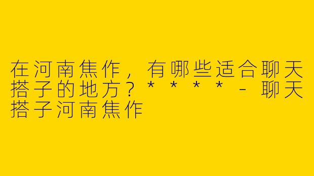 在河南焦作，有哪些适合聊天搭子的地方？****