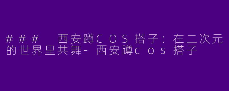 ### 西安蹲COS搭子：在二次元的世界里共舞-西安蹲cos搭子