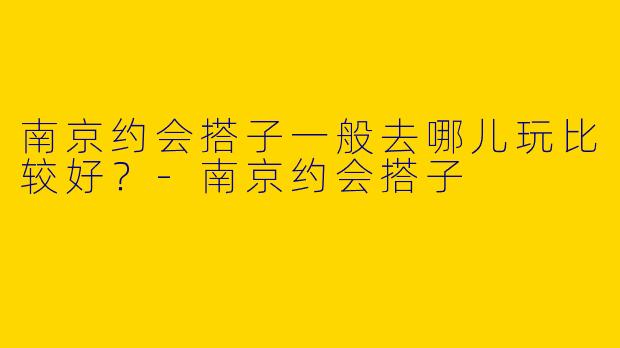 南京约会搭子一般去哪儿玩比较好?