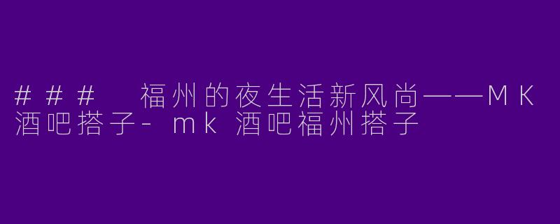 ### 福州的夜生活新风尚——MK酒吧搭子-mk酒吧福州搭子