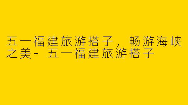五一福建旅游搭子，畅游海峡之美-五一福建旅游搭子
