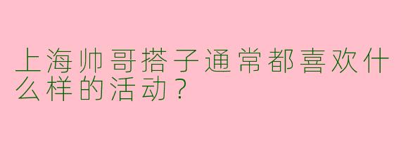 上海帅哥搭子通常都喜欢什么样的活动?