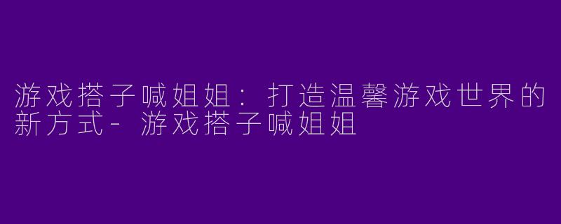 游戏搭子喊姐姐：打造温馨游戏世界的新方式-游戏搭子喊姐姐