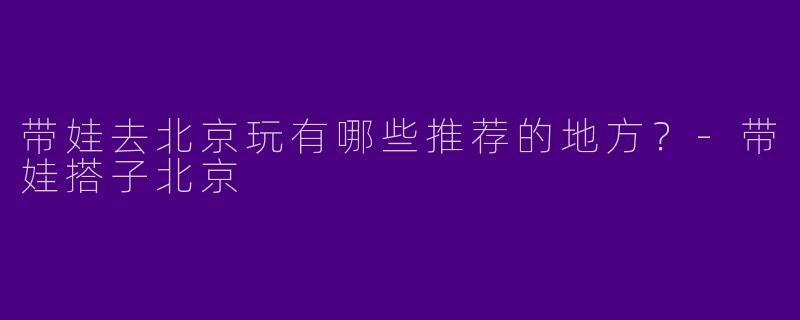 带娃去北京玩有哪些推荐的地方?