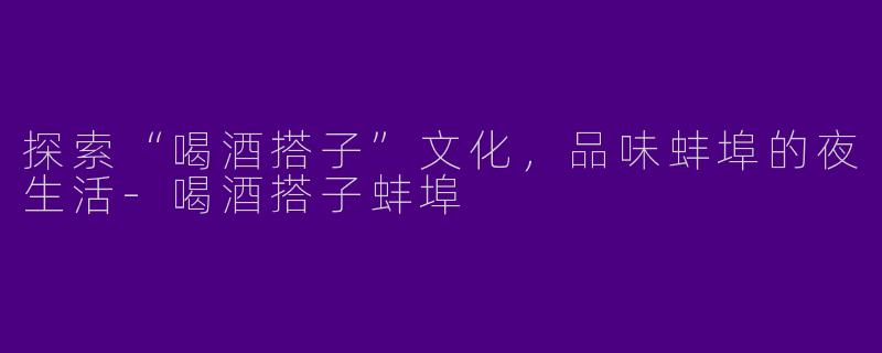 探索“喝酒搭子”文化,品味蚌埠的夜生活