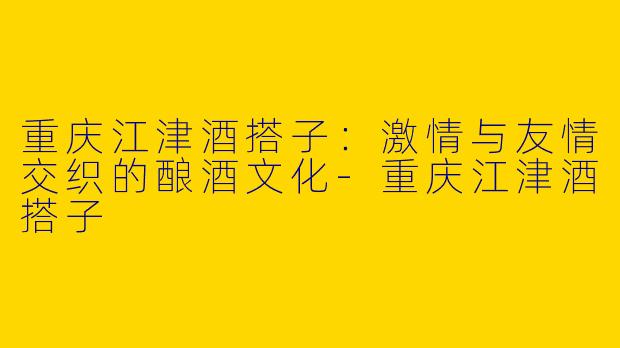 重庆江津酒搭子：激情与友情交织的酿酒文化-重庆江津酒搭子
