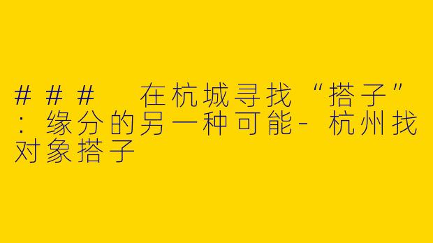 ### 在杭城寻找“搭子”：缘分的另一种可能-杭州找对象搭子