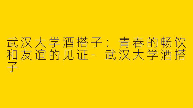武汉大学酒搭子：青春的畅饮和友谊的见证-武汉大学酒搭子