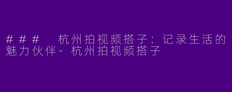 ### 杭州拍视频搭子：记录生活的魅力伙伴-杭州拍视频搭子
