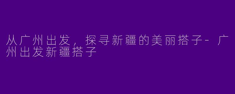从广州出发，探寻新疆的美丽搭子-广州出发新疆搭子