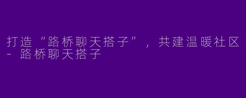打造“路桥聊天搭子”,共建温暖社区