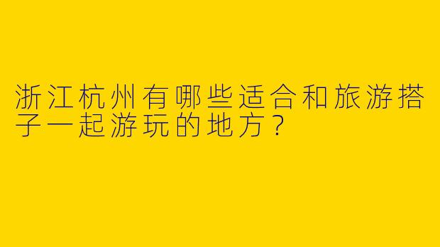 浙江杭州有哪些适合和旅游搭子一起游玩的地方？