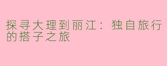 探寻大理到丽江:独自旅行的搭子之旅