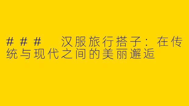 ### 汉服旅行搭子：在传统与现代之间的美丽邂逅