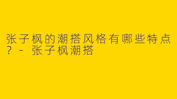张子枫的潮搭风格有哪些特点?