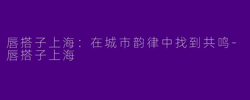 唇搭子上海：在城市韵律中找到共鸣-唇搭子上海