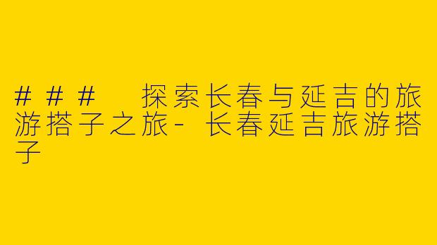 ### 探索长春与延吉的旅游搭子之旅-长春延吉旅游搭子