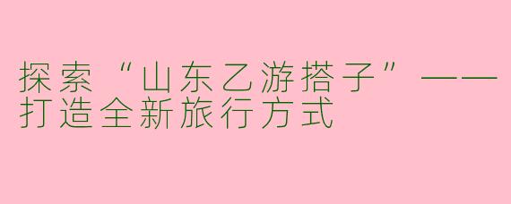 探索“山东乙游搭子”——打造全新旅行方式