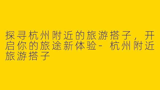 探寻杭州附近的旅游搭子，开启你的旅途新体验-杭州附近旅游搭子