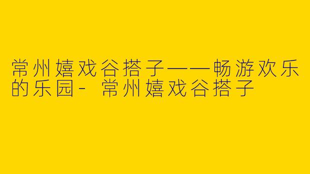 常州嬉戏谷搭子——畅游欢乐的乐园