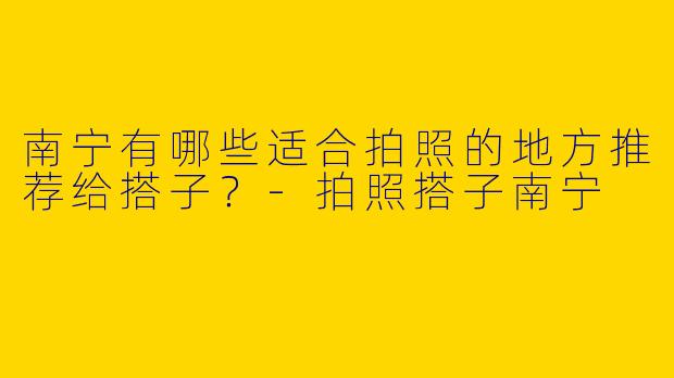 南宁有哪些适合拍照的地方推荐给搭子?