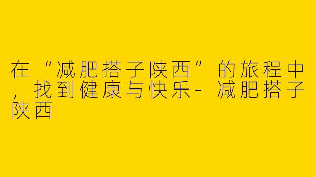 在“减肥搭子陕西”的旅程中，找到健康与快乐-减肥搭子陕西