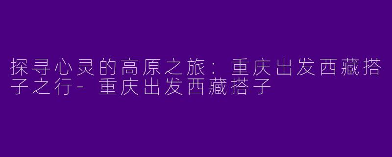 探寻心灵的高原之旅：重庆出发西藏搭子之行-重庆出发西藏搭子