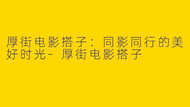 厚街电影搭子：同影同行的美好时光