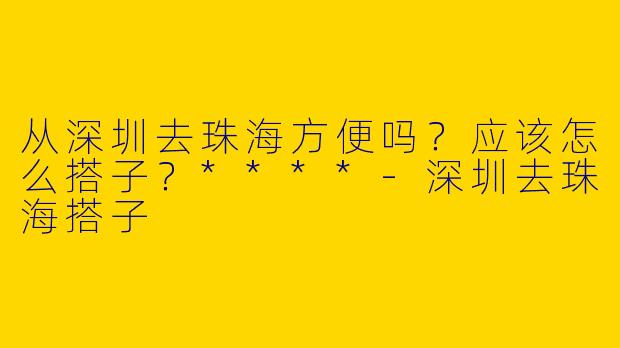 从深圳去珠海方便吗？应该怎么搭子？****-深圳去珠海搭子