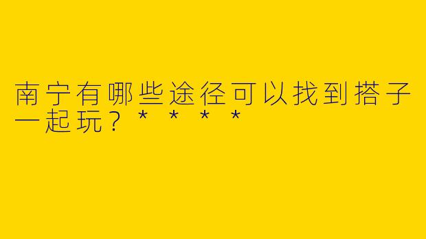 南宁有哪些途径可以找到搭子一起玩?****