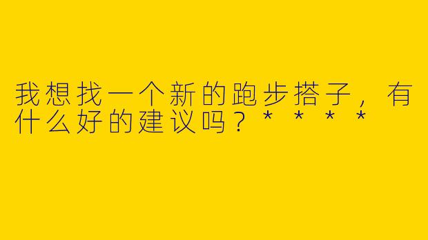 我想找一个新的跑步搭子,有什么好的建议吗?****